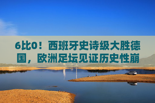 6比0!西班牙史诗级大胜德国,欧洲足坛见证历史性崩盘,6比0!西班牙史诗级大胜德国,欧洲足坛见证历史性崩盘