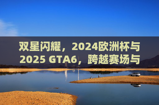 双星闪耀,2024欧洲杯与2025 GTA6,跨越赛场与虚拟的全民狂欢,双星闪耀,2024欧洲杯与2025 GTA6跨越赛场与虚拟的全民狂欢