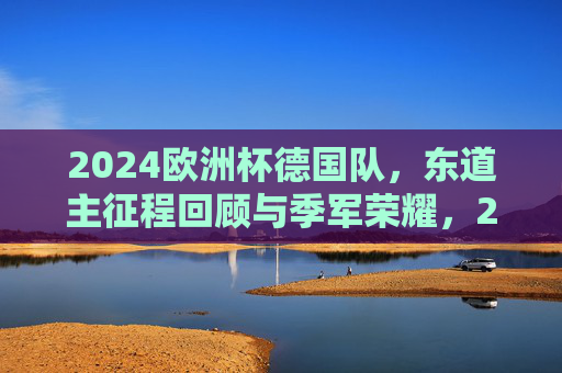 2024欧洲杯德国队，东道主征程回顾与季军荣耀，2024欧洲杯东道主德国队季军征程回顾