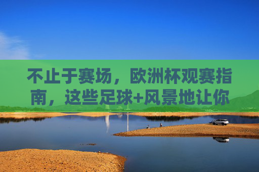 不止于赛场,欧洲杯观赛指南,这些足球+风景地让你热血与浪漫兼得,不止赛场,欧洲杯足球与风景的热血浪漫指南