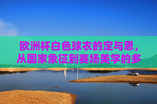 欧洲杯白色球衣的定与思,从国家象征到赛场美学的多维考量,欧洲杯白色球衣,国家象征与赛场美学的多维思考