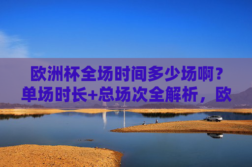 欧洲杯全场时间多少场啊?单场时长+总场次全解析,欧洲杯单场时长+总场次全解析