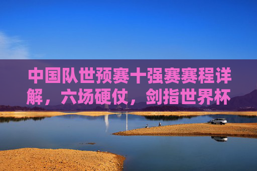 中国队世预赛十强赛赛程详解,六场硬仗,剑指世界杯门票,中国队世预赛十强赛赛程详解,六场硬仗剑指世界杯门票