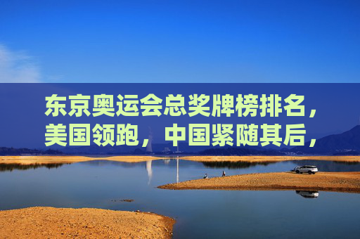 东京奥运会总奖牌榜排名,美国领跑,中国紧随其后,东道主日本创历史新绩,东京奥运会总奖牌榜,美国领跑中国第二日本创历史佳绩
