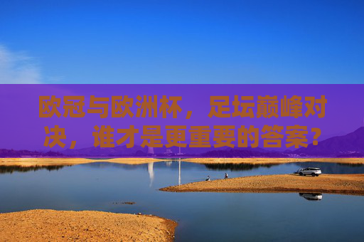 欧冠与欧洲杯,足坛巅峰对决,谁才是更重要的答案?欧冠与欧洲杯,足坛巅峰对决,谁更重要?