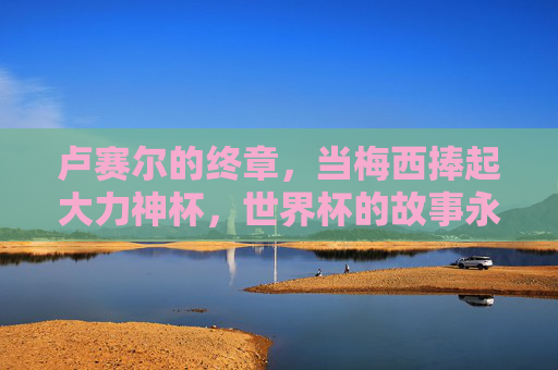 卢赛尔的终章,当梅西捧起大力神杯,世界杯的故事永不落幕