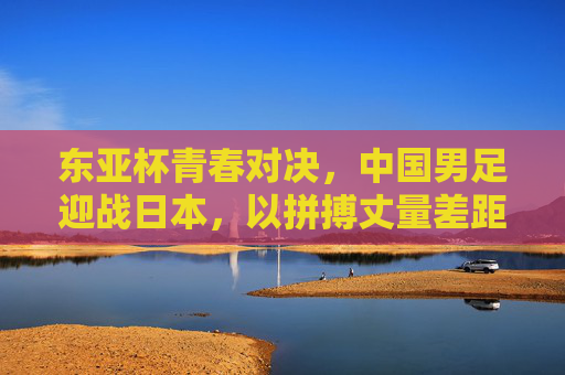 东亚杯青春对决，中国男足迎战日本，以拼搏丈量差距，以成长点燃希望，东亚杯青春对决，中国男足以拼搏丈量差距，以成长点燃希望