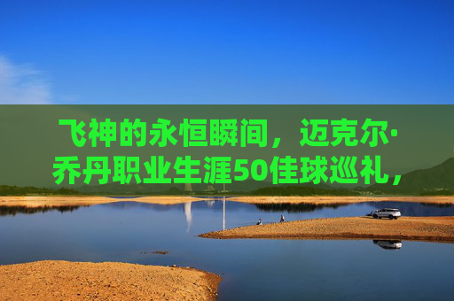 飞神的永恒瞬间,迈克尔·乔丹职业生涯50佳球巡礼,飞神永恒瞬间,乔丹职业生涯50佳球巡礼