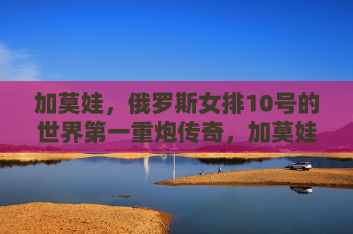 加莫娃,俄罗斯女排10号的世界第一重炮传奇,加莫娃,俄罗斯女排10号世界第一重炮传奇