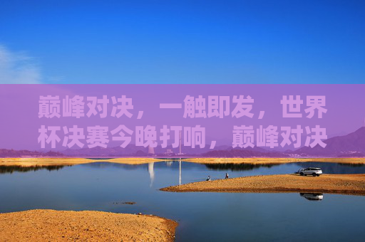 巅峰对决,一触即发,世界杯决赛今晚打响,巅峰对决,世界杯决赛今晚打响