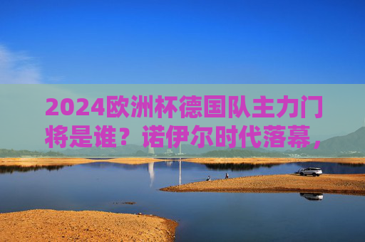 2024欧洲杯德国队主力门将是谁？诺伊尔时代落幕，特尔施特根接旗还是鲍曼逆袭？2024欧洲杯德国队主力门将，诺伊尔时代落幕，特尔施特根接旗还是鲍曼逆袭？
