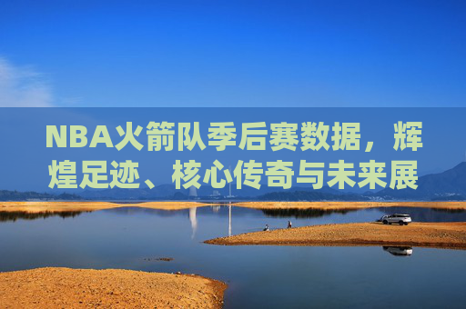 NBA火箭队季后赛数据，辉煌足迹、核心传奇与未来展望，NBA火箭队季后赛，数据里的辉煌足迹、核心传奇与未来展望