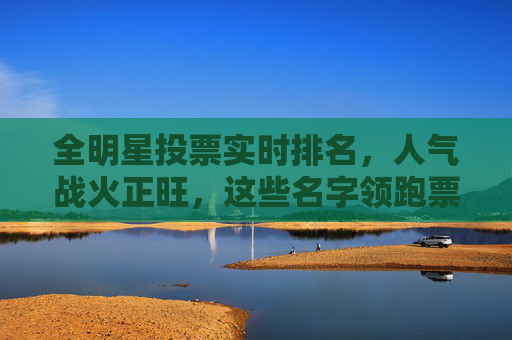 全明星投票实时排名,人气战火正旺,这些名字领跑票榜!全明星投票实时排名,领跑票榜人气战火正旺