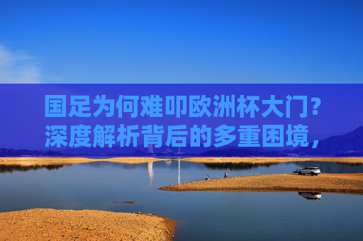 国足为何难叩欧洲杯大门？深度解析背后的多重困境，国足难叩欧洲杯门，多重困境解析