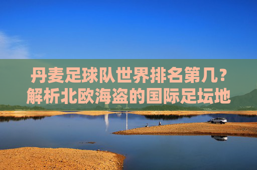 丹麦足球队世界排名第几?解析北欧海盗的国际足坛地位,丹麦足球队世界排名与北欧海盗国际足坛地位解析