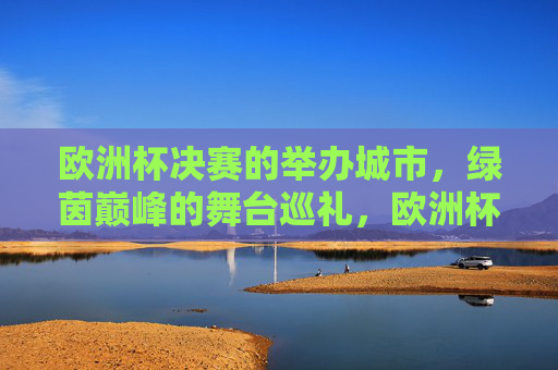 欧洲杯决赛的举办城市,绿茵巅峰的舞台巡礼,欧洲杯决赛举办城市,绿茵巅峰舞台巡礼