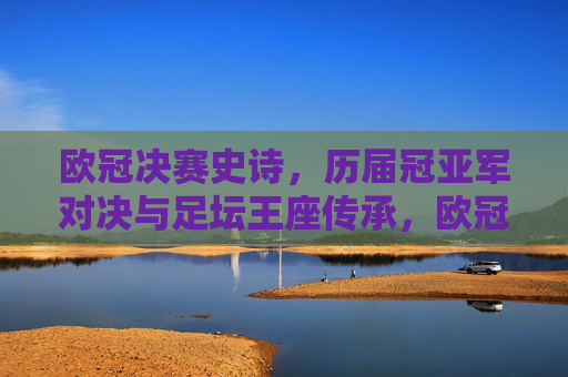 欧冠决赛史诗,历届冠亚军对决与足坛王座传承,欧冠史诗,冠亚军对决与足坛王座传承