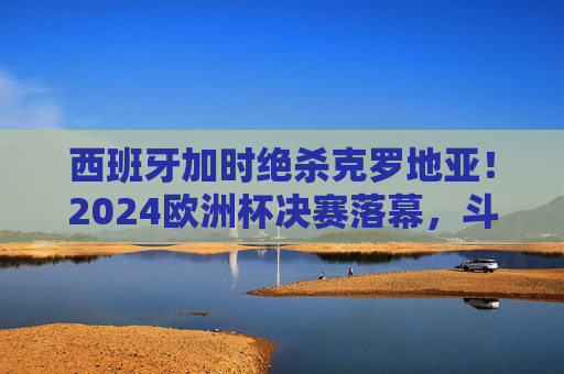 西班牙加时绝杀克罗地亚！2024欧洲杯决赛落幕，斗牛士第4次捧杯，西班牙加时绝杀克罗地亚 斗牛士第4次捧起2024欧洲杯冠军