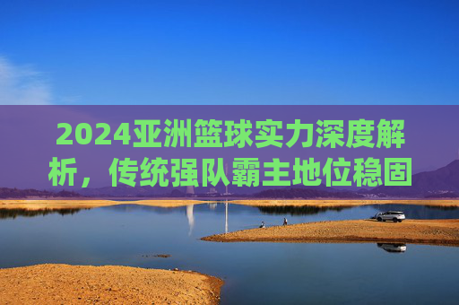 2024亚洲篮球实力深度解析，传统强队霸主地位稳固，新兴力量悄然崛起，2024亚洲篮球，传统强队稳地位，新兴力量正崛起