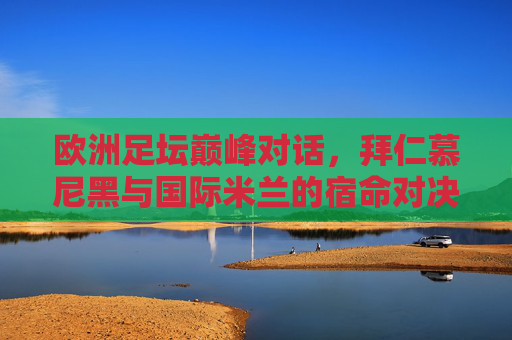 欧洲足坛巅峰对话，拜仁慕尼黑与国际米兰的宿命对决，欧洲巅峰对决，拜仁慕尼黑与国际米兰的宿命之战