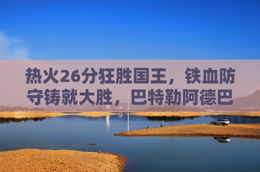 热火26分狂胜国王，铁血防守铸就大胜，巴特勒阿德巴约双核驱动，热火铁血防守+双核驱动，26分狂胜国王