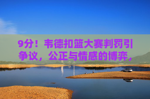 9分!韦德扣篮大赛判罚引争议,公正与情感的博弈,韦德扣篮大赛9分引争议,公正与情感如何博弈?