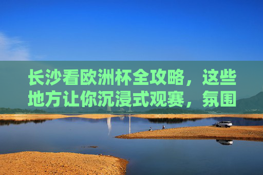 长沙看欧洲杯全攻略,这些地方让你沉浸式观赛,氛围拉满!
