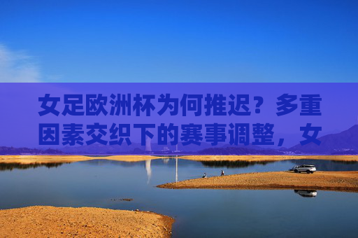女足欧洲杯为何推迟？多重因素交织下的赛事调整，女足欧洲杯推迟，多重因素交织下的赛事调整