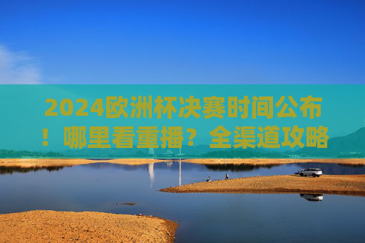 2024欧洲杯决赛时间公布！哪里看重播？全渠道攻略来了，2024欧洲杯决赛时间公布！全渠道攻略来了