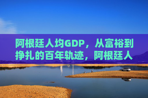 阿根廷人均GDP,从富裕到挣扎的百年轨迹,阿根廷人均GDP,从富裕到挣扎的百年轨迹