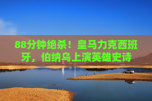 88分钟绝杀!皇马力克西班牙,伯纳乌上演英雄史诗