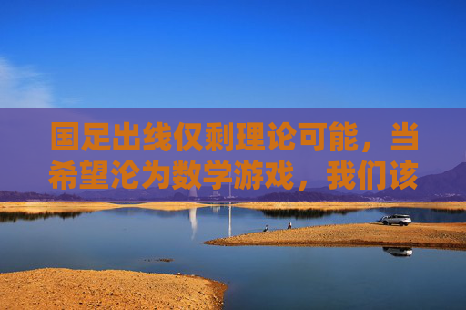 国足出线仅剩理论可能,当希望沦为数学游戏,我们该反思什么?国足出线仅剩理论可能,希望沦为数学游戏,我们该反思什么?
