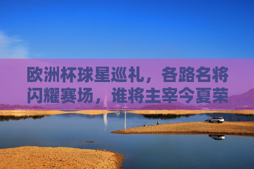 欧洲杯球星巡礼，各路名将闪耀赛场，谁将主宰今夏荣光？欧洲杯球星闪耀，谁主宰今夏荣光？