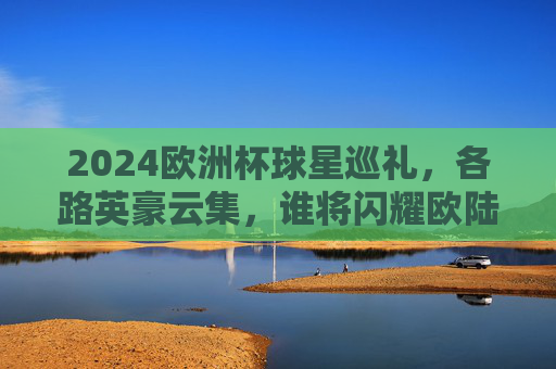 2024欧洲杯球星巡礼，各路英豪云集，谁将闪耀欧陆？2024欧洲杯球星巡礼，英豪云集，谁将闪耀欧陆？