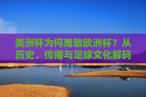 美洲杯为何难敌欧洲杯？从历史、传播与足球文化解码全球足坛的温差，解码美洲杯难敌欧洲杯，历史、传播与足球文化的温差