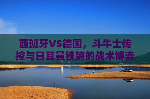 西班牙VS德国,斗牛士传控与日耳曼铁蹄的战术博弈,谁能笑到最后?斗牛士传控对决日耳曼铁蹄,西班牙VS德国谁能笑到最后?