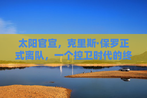 太阳官宣，克里斯·保罗正式离队，一个控卫时代的终章与新征程的序章，太阳官宣保罗离队，控卫时代终章，新征程序章