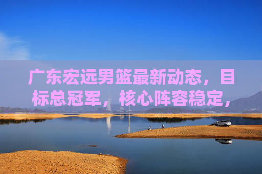 广东宏远男篮最新动态,目标总冠军,核心阵容稳定,青训再添新力量,广东宏远男篮目标总冠军,核心阵容稳定,青训再添新力量