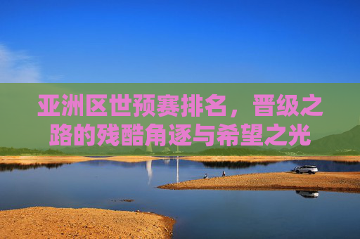 亚洲区世预赛排名,晋级之路的残酷角逐与希望之光
