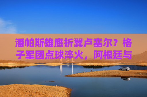 潘帕斯雄鹰折翼卢塞尔?格子军团点球淬火,阿根廷与克罗地亚的史诗级对决,阿根廷克罗地亚史诗点球淬火对决