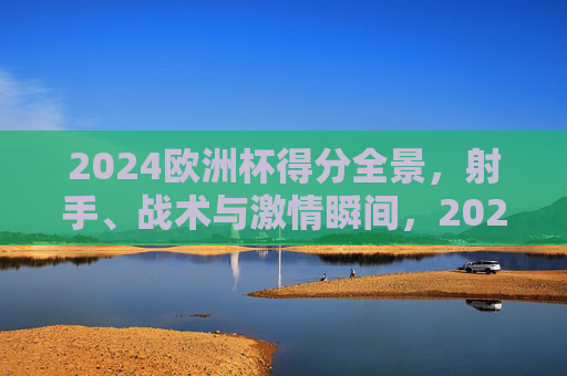 2024欧洲杯得分全景，射手、战术与激情瞬间，2024欧洲杯得分全景，射手、战术与激情瞬间