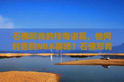 石佛邓肯的传奇谢幕，他何时告别NBA赛场？石佛邓肯传奇谢幕，何时告别NBA赛场？