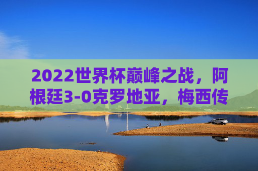 2022世界杯巅峰之战,阿根廷3-0克罗地亚,梅西传射领衔蓝白军团挺进决赛,2022世界杯巅峰战,梅西传射领衔阿根廷3-0克罗地亚挺进决赛