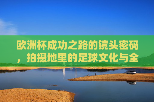 欧洲杯成功之路的镜头密码，拍摄地里的足球文化与全民共鸣，欧洲杯镜头密码，拍摄地足球文化与全民共鸣之路