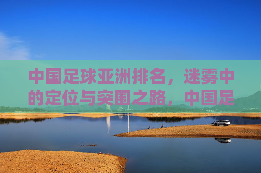 中国足球亚洲排名,迷雾中的定位与突围之路,中国足球亚洲排名,迷雾中的定位与突围之路