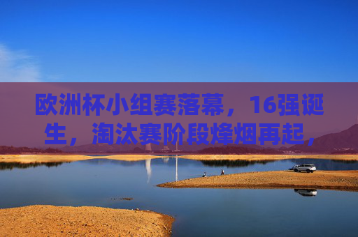 欧洲杯小组赛落幕，16强诞生，淘汰赛阶段烽烟再起，欧洲杯小组赛落幕，16强诞生，淘汰赛烽烟再起