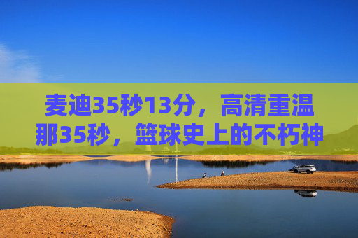 麦迪35秒13分,高清重温那35秒,篮球史上的不朽神迹,麦迪35秒13分,篮球史上的不朽神迹