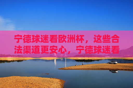 宁德球迷看欧洲杯,这些合法渠道更安心,宁德球迷看欧洲杯,合法渠道更安心
