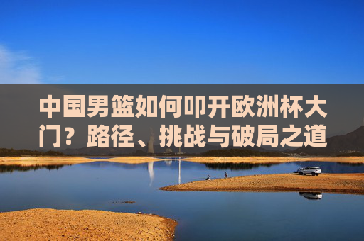 中国男篮如何叩开欧洲杯大门？路径、挑战与破局之道，中国男篮叩开欧洲杯，路径、挑战与破局之道