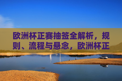欧洲杯正赛抽签全解析,规则、流程与悬念,欧洲杯正赛抽签全解析,规则、流程与悬念
